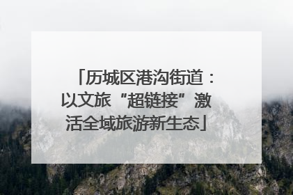 历城区港沟街道：以文旅“超链接”激活全域旅游新生态