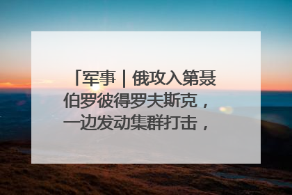 军事｜俄攻入第聂伯罗彼得罗夫斯克，一边发动集群打击，另一边在撤军？
