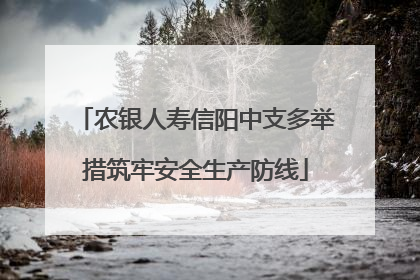农银人寿信阳中支多举措筑牢安全生产防线