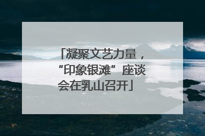 凝聚文艺力量，“印象银滩”座谈会在乳山召开