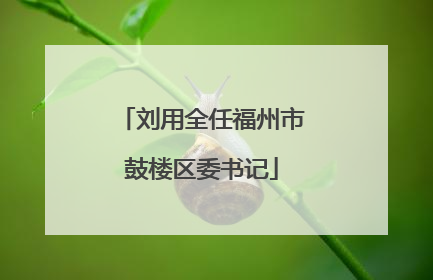 刘用全任福州市鼓楼区委书记