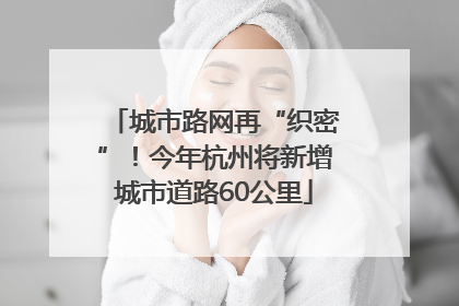 城市路网再“织密”！今年杭州将新增城市道路60公里