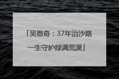 吴恩奇：37年治沙路 一生守护绿满荒漠