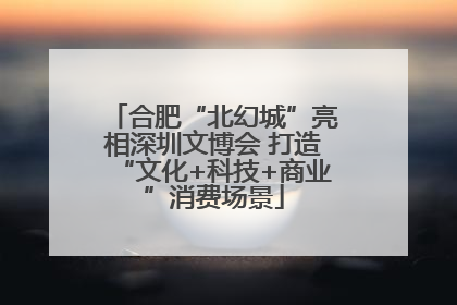 合肥“北幻城”亮相深圳文博会 打造“文化+科技+商业”消费场景