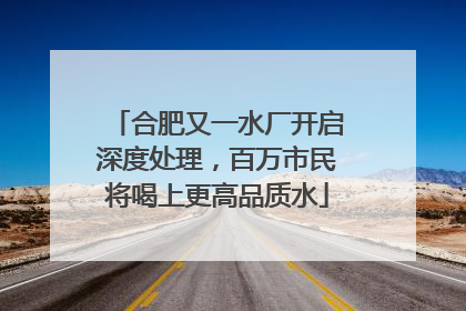 合肥又一水厂开启深度处理，百万市民将喝上更高品质水