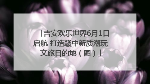 吉安欢乐世界6月1日启航 打造赣中新质潮玩文旅目的地（图）