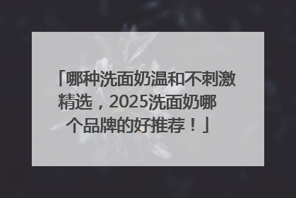 哪种洗面奶温和不刺激精选，2025洗面奶哪个品牌的好推荐！