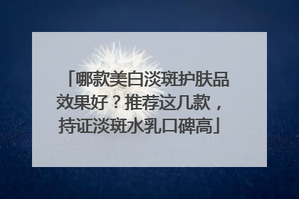 哪款美白淡斑护肤品效果好？推荐这几款，持证淡斑水乳口碑高