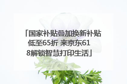 国家补贴叠加换新补贴低至65折 来京东618解锁智慧打印生活