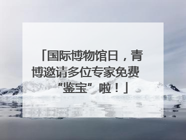 国际博物馆日，青博邀请多位专家免费“鉴宝”啦！