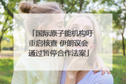 国际原子能机构吁重启核查 伊朗议会通过暂停合作法案