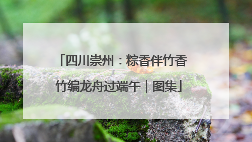 四川崇州：粽香伴竹香 竹编龙舟过端午｜图集