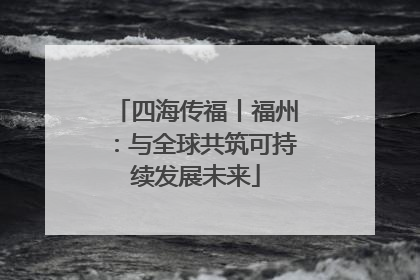 四海传福丨福州：与全球共筑可持续发展未来