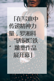 在写意中传递精神力量，罗湘科“锈铜烂铁”雕塑作品展开幕