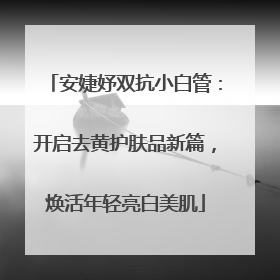 安婕妤双抗小白管：开启去黄护肤品新篇，焕活年轻亮白美肌