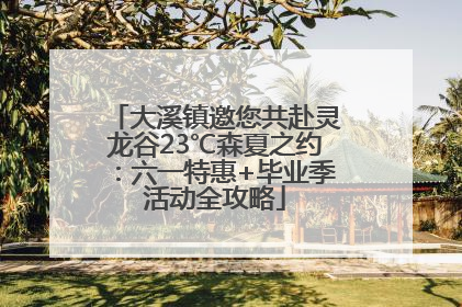 大溪镇邀您共赴灵龙谷23℃森夏之约：六一特惠+毕业季活动全攻略