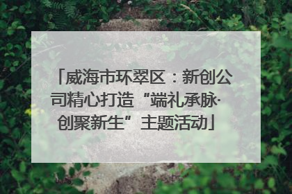 威海市环翠区：新创公司精心打造“端礼承脉·创聚新生”主题活动