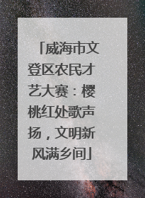 威海市文登区农民才艺大赛：樱桃红处歌声扬，文明新风满乡间