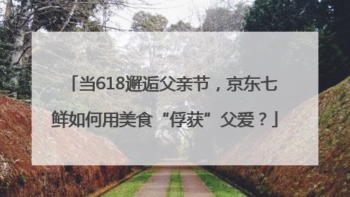 当618邂逅父亲节，京东七鲜如何用美食“俘获”父爱？