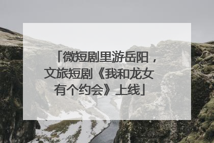微短剧里游岳阳，文旅短剧《我和龙女有个约会》上线