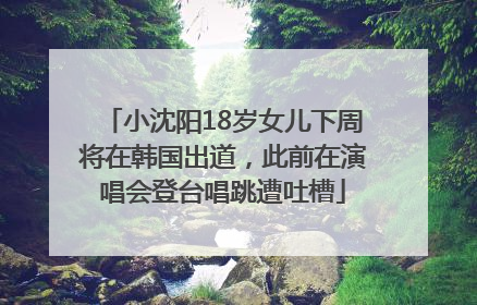 小沈阳18岁女儿下周将在韩国出道，此前在演唱会登台唱跳遭吐槽