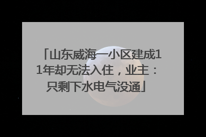 山东威海一小区建成11年却无法入住，业主：只剩下水电气没通