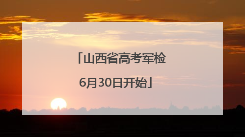 山西省高考军检6月30日开始