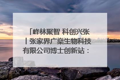 峰林聚智 科创兴张丨张家界广燊生物科技有限公司博士创新站：立足生态优势 激活“绿色宝藏”
