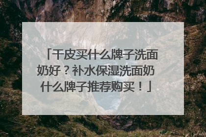 干皮买什么牌子洗面奶好？补水保湿洗面奶什么牌子推荐购买！