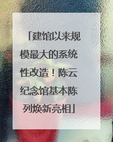 建馆以来规模最大的系统性改造！陈云纪念馆基本陈列焕新亮相