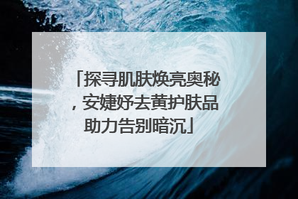 探寻肌肤焕亮奥秘，安婕妤去黄护肤品助力告别暗沉
