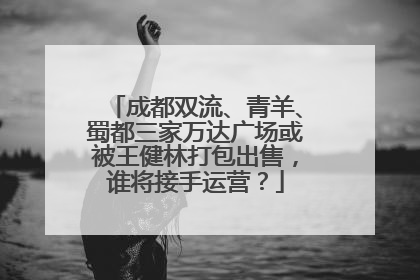 成都双流、青羊、蜀都三家万达广场或被王健林打包出售，谁将接手运营？