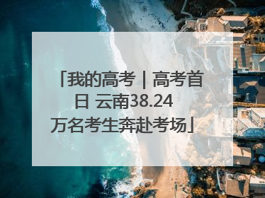 我的高考｜高考首日 云南38.24万名考生奔赴考场