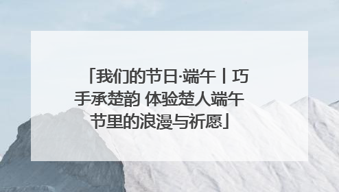 我们的节日·端午丨巧手承楚韵 体验楚人端午节里的浪漫与祈愿