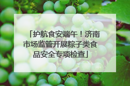 护航食安端午！济南市场监管开展粽子类食品安全专项检查