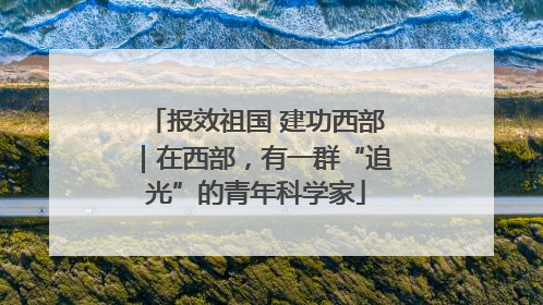 报效祖国 建功西部｜在西部，有一群“追光”的青年科学家