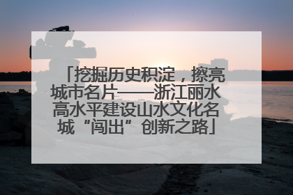 挖掘历史积淀，擦亮城市名片——浙江丽水高水平建设山水文化名城“闯出”创新之路