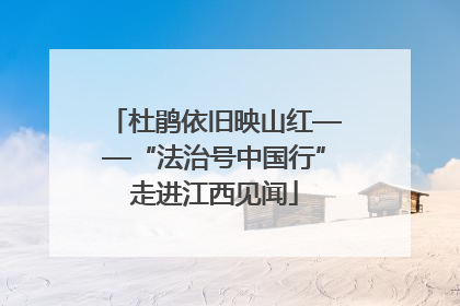 杜鹃依旧映山红——“法治号中国行”走进江西见闻