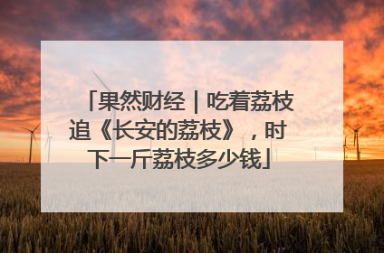 果然财经｜吃着荔枝追《长安的荔枝》，时下一斤荔枝多少钱