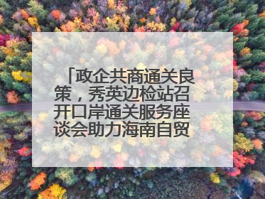 政企共商通关良策，秀英边检站召开口岸通关服务座谈会助力海南自贸港建设