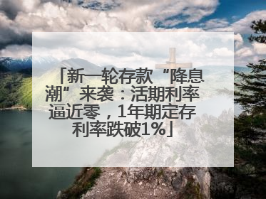 新一轮存款“降息潮”来袭：活期利率逼近零，1年期定存利率跌破1%
