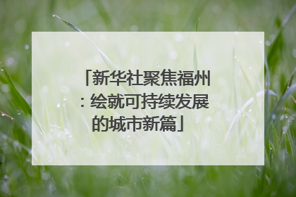 新华社聚焦福州：绘就可持续发展的城市新篇