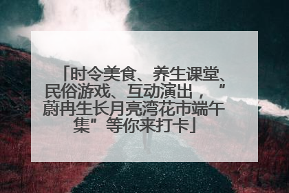 时令美食、养生课堂、民俗游戏、互动演出，“蔚冉生长月亮湾花市端午集”等你来打卡