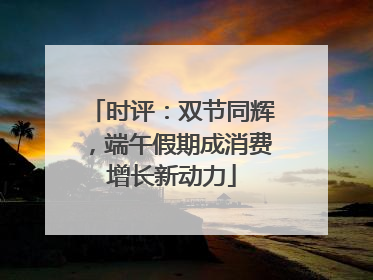 时评：双节同辉，端午假期成消费增长新动力