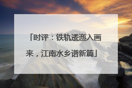 时评：铁轨逶迤入画来，江南水乡谱新篇