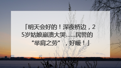 明天会好的！深夜桥边，25岁姑娘崩溃大哭……民警的“举肩之劳”，好暖！