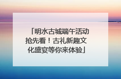 明水古城端午活动抢先看！古礼新趣文化盛宴等你来体验