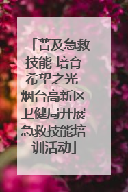 普及急救技能 培育希望之光 烟台高新区卫健局开展急救技能培训活动