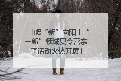 暖“新”向阳丨“三新”领域夏令营亲子活动火热开展