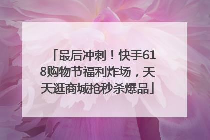 最后冲刺！快手618购物节福利炸场，天天逛商城抢秒杀爆品